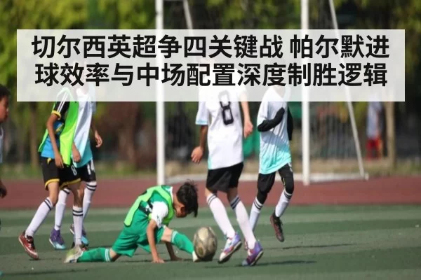 切尔西英超争四关键战 帕尔默进球效率与中场配置深度制胜逻辑